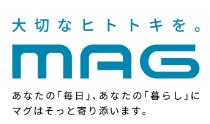 大切なヒトトキを。MAG あなたの「毎日」、あなたの「暮らし」にマグはそっと寄り添います。